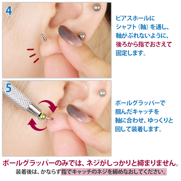 使い方の続き。4.ピアスホールにシャフトを通し後ろから指で固定 5.ボールグラッパーで掴んだキャッチを軸に合わせてゆっくり回して装着。ボールグラッパーのみではネジがしっかり締まらないため装着後は必ず指でキャッチのネジを締めなおしてくださいという注意書き