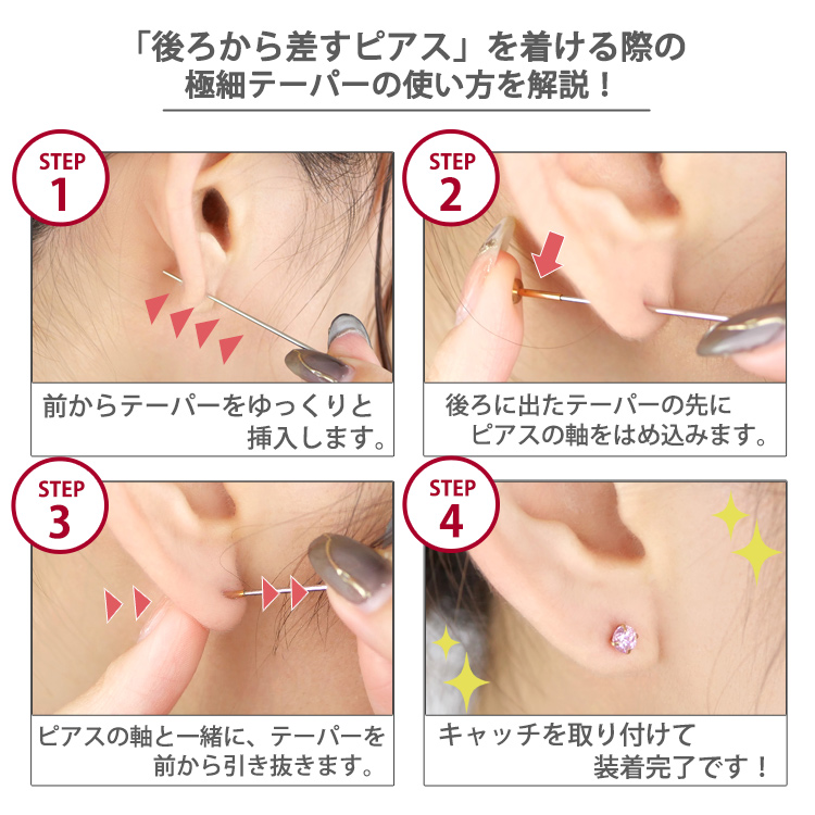 「後ろから差すピアス」を着ける際の極細テーパーの使い方HOW TO。1.前からテーパーをゆっくりと挿入 2.後ろに出たテーパーの先にピアスの軸をはめ込む 3.ピアスの軸と一緒にテーパーを前から引き抜く 4.キャッチを取り付けて装着完了、の4ステップ